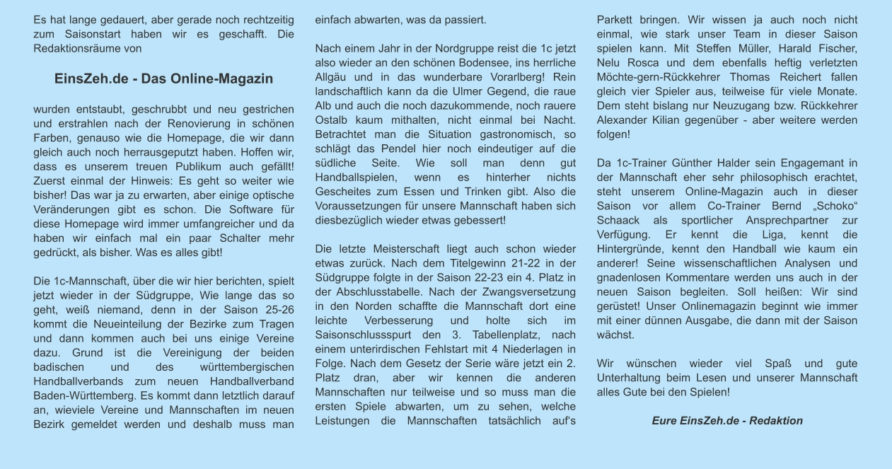 Es hat lange gedauert, aber gerade noch rechtzeitig zum Saisonstart haben wir es geschafft. Die Redaktionsräume von   EinsZeh.de - Das Online-Magazin   wurden entstaubt, geschrubbt und neu gestrichen und erstrahlen nach der Renovierung in schönen Farben, genauso wie die Homepage, die wir dann gleich auch noch herrausgeputzt haben. Hoffen wir, dass es unserem treuen Publikum auch gefällt! Zuerst einmal der Hinweis: Es geht so weiter wie bisher! Das war ja zu erwarten, aber einige optische Veränderungen gibt es schon. Die Software für diese Homepage wird immer umfangreicher und da haben wir einfach mal ein paar Schalter mehr gedrückt, als bisher. Was es alles gibt!   Die 1c-Mannschaft, über die wir hier berichten, spielt jetzt wieder in der Südgruppe, Wie lange das so geht, weiß niemand, denn in der Saison 25-26 kommt die Neueinteilung der Bezirke zum Tragen und dann kommen auch bei uns einige Vereine dazu. Grund ist die Vereinigung der beiden badischen und des württembergischen Handballverbands zum neuen Handballverband Baden-Württemberg. Es kommt dann letztlich darauf an, wieviele Vereine und Mannschaften im neuen Bezirk gemeldet werden und deshalb muss man einfach abwarten, was da passiert.   Nach einem Jahr in der Nordgruppe reist die 1c jetzt also wieder an den schönen Bodensee, ins herrliche Allgäu und in das wunderbare Vorarlberg! Rein landschaftlich kann da die Ulmer Gegend, die raue Alb und auch die noch dazukommende, noch rauere Ostalb kaum mithalten, nicht einmal bei Nacht. Betrachtet man die Situation gastronomisch, so schlägt das Pendel hier noch eindeutiger auf die südliche Seite. Wie soll man denn gut Handballspielen, wenn es hinterher nichts Gescheites zum Essen und Trinken gibt. Also die Voraussetzungen für unsere Mannschaft haben sich diesbezüglich wieder etwas gebessert!  Die letzte Meisterschaft liegt auch schon wieder etwas zurück. Nach dem Titelgewinn 21-22 in der Südgruppe folgte in der Saison 22-23 ein 4. Platz in der Abschlusstabelle. Nach der Zwangsversetzung in den Norden schaffte die Mannschaft dort eine leichte Verbesserung und holte sich im Saisonschlussspurt den 3. Tabellenplatz, nach einem unterirdischen Fehlstart mit 4 Niederlagen in Folge. Nach dem Gesetz der Serie wäre jetzt ein 2. Platz dran, aber wir kennen die anderen Mannschaften nur teilweise und so muss man die ersten Spiele abwarten, um zu sehen, welche Leistungen die Mannschaften tatsächlich auf‘s Parkett bringen. Wir wissen ja auch noch nicht einmal, wie stark unser Team in dieser Saison spielen kann. Mit Steffen Müller, Harald Fischer, Nelu Rosca und dem ebenfalls heftig verletzten Möchte-gern-Rückkehrer Thomas Reichert fallen gleich vier Spieler aus, teilweise für viele Monate. Dem steht bislang nur Neuzugang bzw. Rückkehrer Alexander Kilian gegenüber - aber weitere werden folgen!  Da 1c-Trainer Günther Halder sein Engagemant in der Mannschaft eher sehr philosophisch erachtet, steht unserem Online-Magazin auch in dieser Saison vor allem Co-Trainer Bernd „Schoko“ Schaack als sportlicher Ansprechpartner zur Verfügung. Er kennt die Liga, kennt die Hintergründe, kennt den Handball wie kaum ein anderer! Seine wissenschaftlichen Analysen und gnadenlosen Kommentare werden uns auch in der neuen Saison begleiten. Soll heißen: Wir sind gerüstet! Unser Onlinemagazin beginnt wie immer mit einer dünnen Ausgabe, die dann mit der Saison wächst.   Wir wünschen wieder viel Spaß und gute Unterhaltung beim Lesen und unserer Mannschaft alles Gute bei den Spielen!  Eure EinsZeh.de - Redaktion